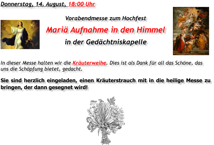 Donnerstag, 14. August, 18:00 Uhr Vorabendmesse zum Hochfest Mariä Aufnahme in den Himmel in der Gedächtniskapelle In dieser Messe halten wir die Kräuterweihe. Dies ist als Dank für all das Schöne, das uns die Schöpfung bietet, gedacht. Sie sind herzlich eingeladen, einen Kräuterstrauch mit in die heilige Messe zu bringen, der dann gesegnet wird!