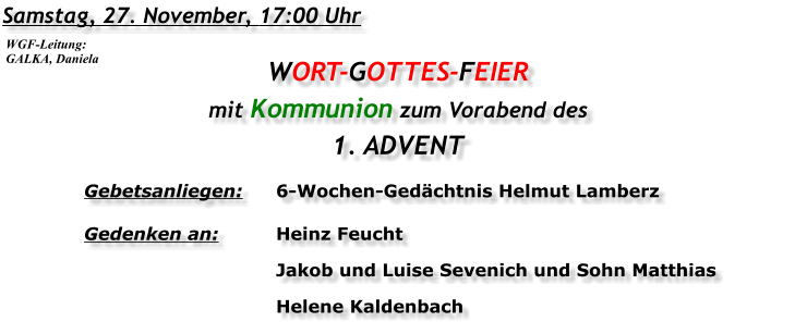 Samstag, 27. November, 17:00 Uhr WORT-GOTTES-FEIER mit Kommunion zum Vorabend des 1. ADVENT Gebetsanliegen:	6-Wochen-Gedächtnis Helmut Lamberz Gedenken an:	Heinz Feucht 	Jakob und Luise Sevenich und Sohn Matthias 	Helene Kaldenbach  WGF-Leitung: GALKA, Daniela