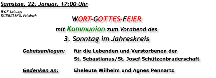 Samstag, 22. Januar, 17:00 Uhr WORT-GOTTES-FEIER mit Kommunion zum Vorabend des 3. Sonntag im Jahreskreis Gebetsanliegen:	für die Lebenden und Verstorbenen der 	St. Sebastianus/St. Josef Schützenbruderschaft Gedenken an:	Eheleute Wilhelm und Agnes Pennartz WGF-Leitung: RUBBELING, Friedrich