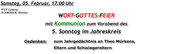 Samstag, 05. Februar, 17:00 Uhr WORT-GOTTES-FEIER  mit Kommunion zum Vorabend des 5. Sonntag im Jahreskreis Gedenken:	zum Jahrgedächtnis an Theo Mürkens, 	Eltern und Schwiegereltern WGF-Leitung: SCHRÖDER, Martina