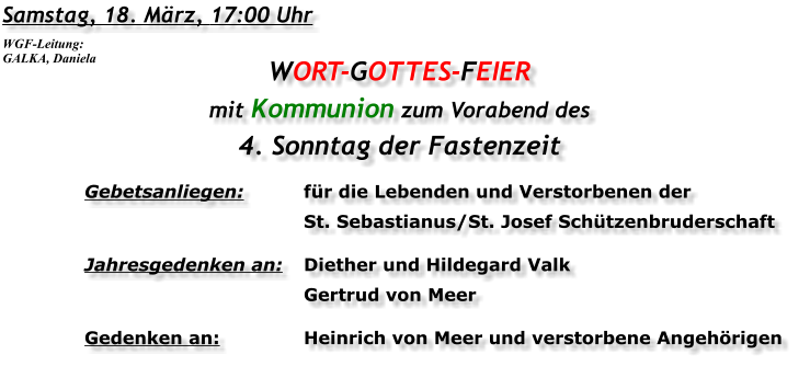 Samstag, 18. März, 17:00 Uhr WORT-GOTTES-FEIER mit Kommunion zum Vorabend des 4. Sonntag der Fastenzeit Gebetsanliegen:	für die Lebenden und Verstorbenen der 	St. Sebastianus/St. Josef Schützenbruderschaft Jahresgedenken an:	Diether und Hildegard Valk 	Gertrud von Meer Gedenken an:	Heinrich von Meer und verstorbene Angehörigen WGF-Leitung: GALKA, Daniela