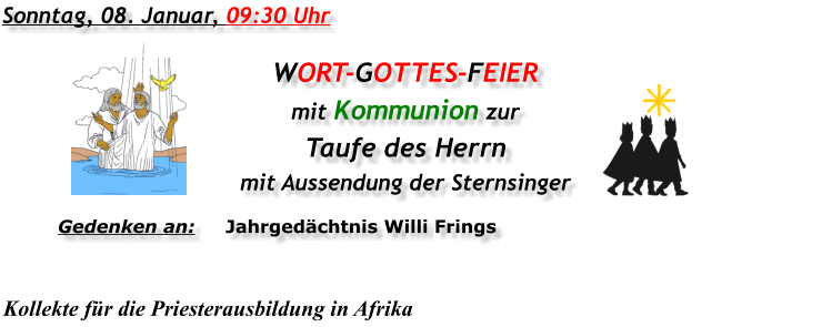 Sonntag, 08. Januar, 09:30 Uhr WORT-GOTTES-FEIER  mit Kommunion zur Taufe des Herrn mit Aussendung der Sternsinger Gedenken an:	Jahrgedächtnis Willi Frings  Kollekte für die Priesterausbildung in Afrika