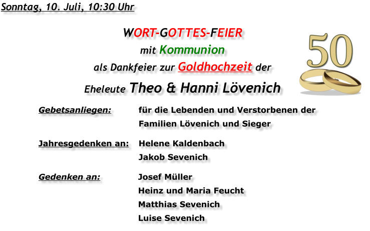 Sonntag, 10. Juli, 10:30 Uhr WORT-GOTTES-FEIER  mit Kommunion als Dankfeier zur Goldhochzeit der Eheleute Theo & Hanni Lövenich Gebetsanliegen:	für die Lebenden und Verstorbenen der 	Familien Lövenich und Sieger Jahresgedenken an:	Helene Kaldenbach 	Jakob Sevenich Gedenken an:	Josef Müller 	Heinz und Maria Feucht 	Matthias Sevenich 	Luise Sevenich