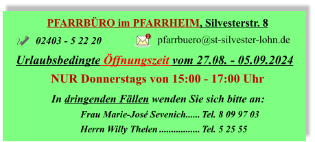 PFARRBÜRO im PFARRHEIM, Silvesterstr. 8 Urlaubsbedingte Öffnungszeit vom 27.08. - 05.09.2024 NUR Donnerstags von	 15:00 - 17:00 Uhr 02403 - 5 22 20 pfarrbuero@st-silvester-lohn.de 1 In dringenden Fällen wenden Sie sich bitte an: 	Frau Marie-José Sevenich	Tel. 8 09 97 03 	Herrn Willy Thelen	Tel. 5 25 55