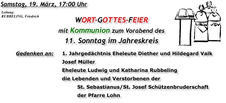 Samstag, 19. März, 17:00 Uhr WORT-GOTTES-FEIER  mit Kommunion zum Vorabend des 11. Sonntag im Jahreskreis Gedenken an:	1. Jahrgedächtnis Eheleute Diether und Hildegard Valk 	Josef Müller 	Eheleute Ludwig und Katharina Rubbeling 	die Lebenden und Verstorbenen der 	St. Sebastianus/St. Josef Schützenbruderschaft 	der Pfarre Lohn Leitung: RUBBELING, Friedrich