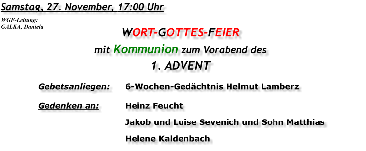 Samstag, 27. November, 17:00 Uhr WORT-GOTTES-FEIER mit Kommunion zum Vorabend des 1. ADVENT Gebetsanliegen:	6-Wochen-Gedächtnis Helmut Lamberz Gedenken an:	Heinz Feucht 	Jakob und Luise Sevenich und Sohn Matthias 	Helene Kaldenbach  WGF-Leitung: GALKA, Daniela