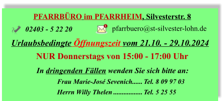 PFARRBÜRO im PFARRHEIM, Silvesterstr. 8 Urlaubsbedingte Öffnungszeit vom 21.10. - 29.10.2024 NUR Donnerstags von	 15:00 - 17:00 Uhr 02403 - 5 22 20 pfarrbuero@st-silvester-lohn.de 1 In dringenden Fällen wenden Sie sich bitte an: 	Frau Marie-José Sevenich	Tel. 8 09 97 03 	Herrn Willy Thelen	Tel. 5 25 55