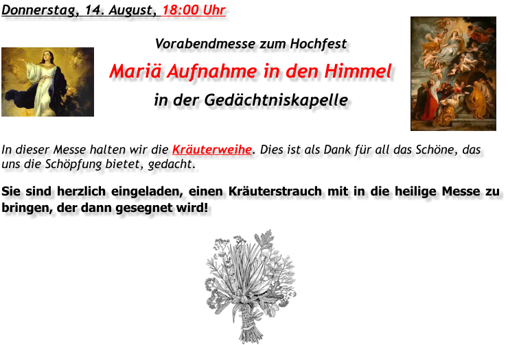 Donnerstag, 14. August, 18:00 Uhr Vorabendmesse zum Hochfest Mariä Aufnahme in den Himmel in der Gedächtniskapelle In dieser Messe halten wir die Kräuterweihe. Dies ist als Dank für all das Schöne, das uns die Schöpfung bietet, gedacht. Sie sind herzlich eingeladen, einen Kräuterstrauch mit in die heilige Messe zu bringen, der dann gesegnet wird!